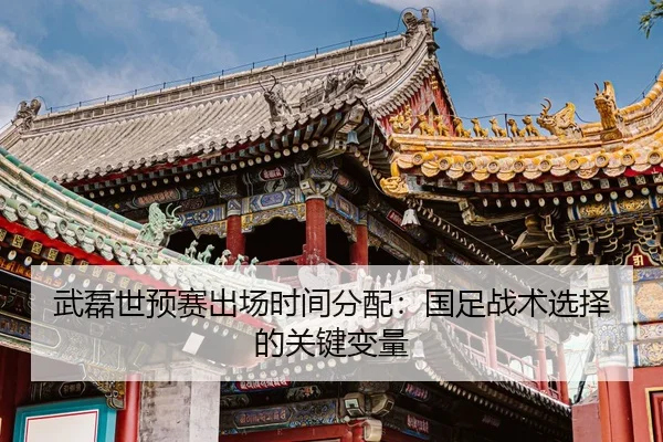 武磊世预赛出场时间分配：国足战术选择的关键变量