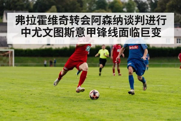 弗拉霍维奇转会阿森纳谈判进行中尤文图斯意甲锋线面临巨变